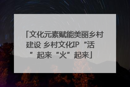 文化元素赋能美丽乡村建设 乡村文化IP“活”起来“火”起来