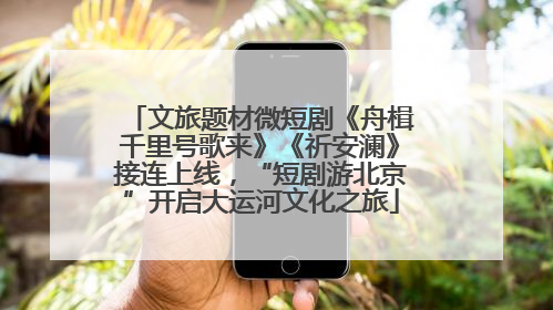 文旅题材微短剧《舟楫千里号歌来》《祈安澜》接连上线，“短剧游北京”开启大运河文化之旅
