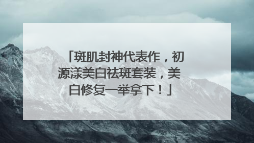 斑肌封神代表作，初源漾美白祛斑套装，美白修复一举拿下！