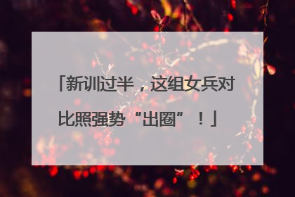 新训过半，这组女兵对比照强势“出圈”！