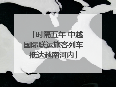 时隔五年 中越国际联运旅客列车抵达越南河内