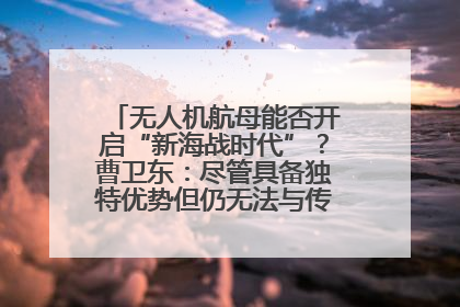 无人机航母能否开启“新海战时代”？曹卫东：尽管具备独特优势但仍无法与传统航母相提并论