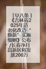 早八条丨《吉林省2025年适老化改造“焕新”实施细则》公布/长春净月高新区将发放200万元汽车消费券！