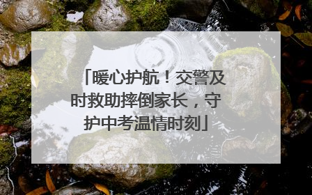 暖心护航！交警及时救助摔倒家长，守护中考温情时刻