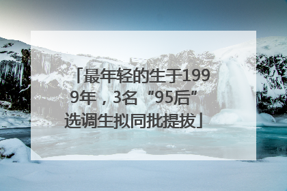 最年轻的生于1999年，3名“95后”选调生拟同批提拔