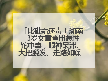 比砒霜还毒！湖南一3岁女童查出急性铊中毒，眼神呆滞、大把脱发、走路如踩棉花……