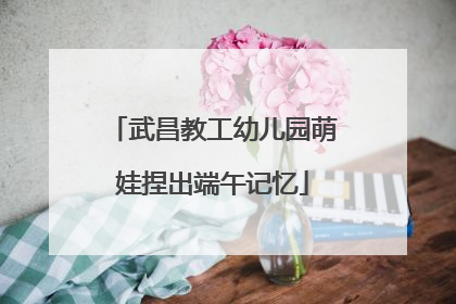 武昌教工幼儿园萌娃捏出端午记忆