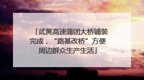 武黄高速蒲团大桥铺装完成，“路基改桥”方便周边群众生产生活