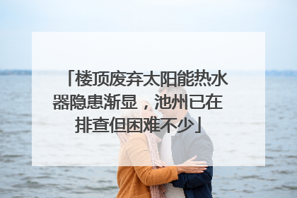 楼顶废弃太阳能热水器隐患渐显，池州已在排查但困难不少