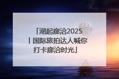 潮起廊洽2025丨国际旅拍达人喊你打卡廊洽时光