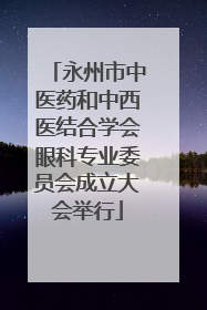 永州市中医药和中西医结合学会眼科专业委员会成立大会举行