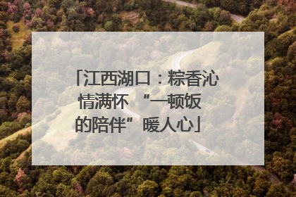 江西湖口：粽香沁 情满怀 “一顿饭的陪伴”暖人心