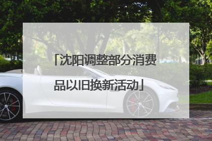 沈阳调整部分消费品以旧换新活动