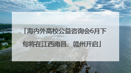 海内外高校公益咨询会6月下旬将在江西南昌、赣州开启