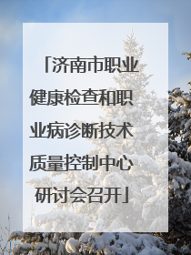 济南市职业健康检查和职业病诊断技术质量控制中心研讨会召开