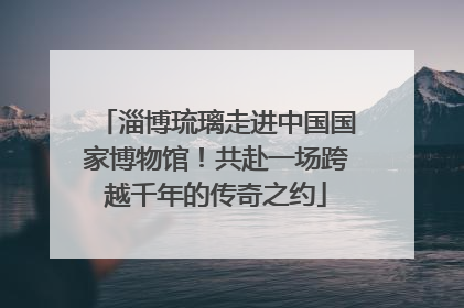 淄博琉璃走进中国国家博物馆！共赴一场跨越千年的传奇之约