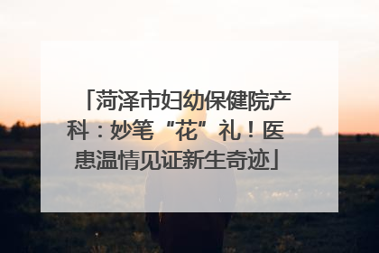 菏泽市妇幼保健院产科：妙笔“花”礼！医患温情见证新生奇迹