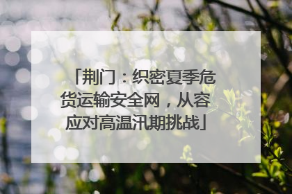 荆门：织密夏季危货运输安全网，从容应对高温汛期挑战