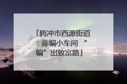 腾冲市西源街道：藤编小车间 “编”出致富路