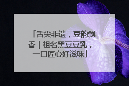 舌尖非遗，豆韵飘香｜祖名黑豆豆乳，一口匠心好滋味