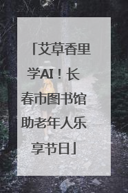 艾草香里学AI！长春市图书馆助老年人乐享节日