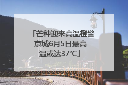 芒种迎来高温橙警 京城6月5日最高温或达37℃