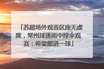 苏超场外观赛区座无虚席，常州球迷雨中撑伞观赛：希望能进一球