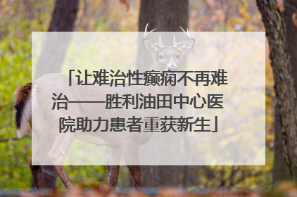 让难治性癫痫不再难治——胜利油田中心医院助力患者重获新生
