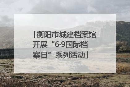 衡阳市城建档案馆开展“6·9国际档案日”系列活动