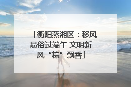 衡阳蒸湘区：移风易俗过端午 文明新风“粽”飘香