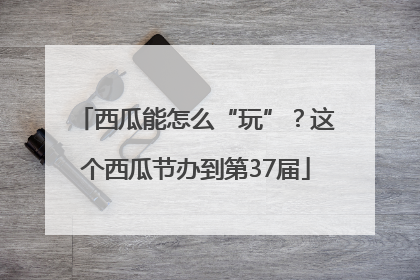 西瓜能怎么“玩”？这个西瓜节办到第37届