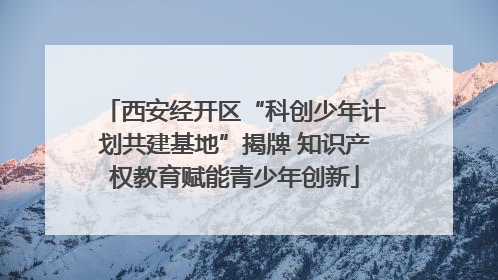 西安经开区“科创少年计划共建基地”揭牌 知识产权教育赋能青少年创新