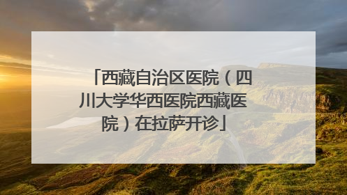 西藏自治区医院（四川大学华西医院西藏医院）在拉萨开诊