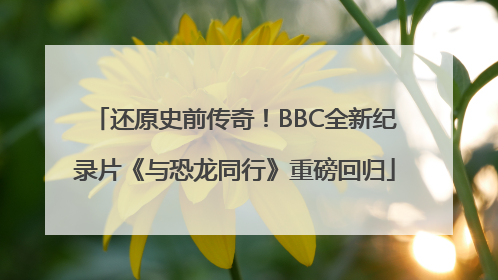 还原史前传奇！BBC全新纪录片《与恐龙同行》重磅回归
