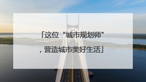 这位“城市规划师”，营造城市美好生活