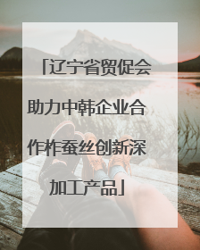 辽宁省贸促会助力中韩企业合作柞蚕丝创新深加工产品