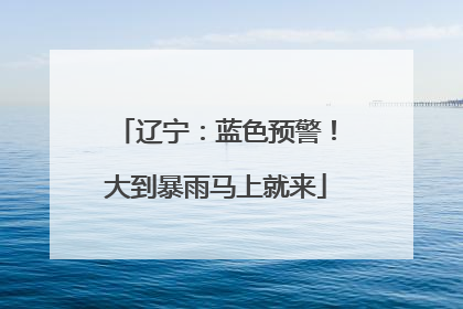 辽宁：蓝色预警！大到暴雨马上就来