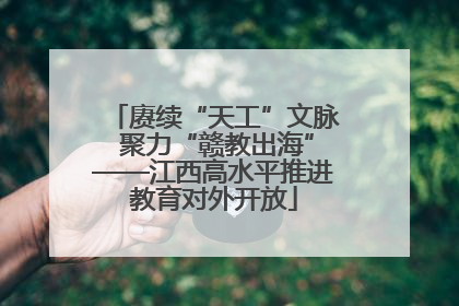 赓续“天工”文脉 聚力“赣教出海”——江西高水平推进教育对外开放