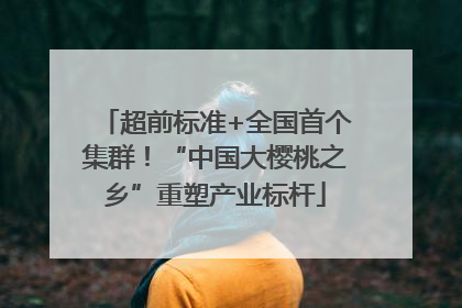 超前标准+全国首个集群！“中国大樱桃之乡”重塑产业标杆