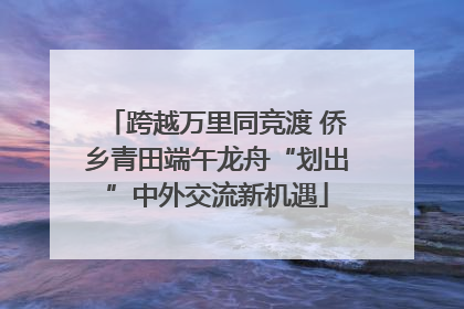 跨越万里同竞渡 侨乡青田端午龙舟“划出”中外交流新机遇