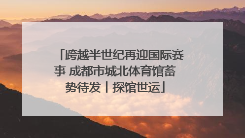 跨越半世纪再迎国际赛事 成都市城北体育馆蓄势待发丨探馆世运