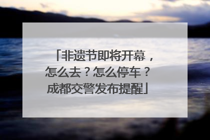 非遗节即将开幕，怎么去？怎么停车？成都交警发布提醒