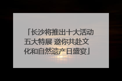 长沙将推出十大活动五大特展 邀你共赴文化和自然遗产日盛宴