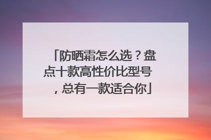 防晒霜怎么选？盘点十款高性价比型号，总有一款适合你