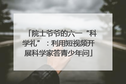 院士爷爷的六一“科学礼”：利用短视频开展科学家答青少年问