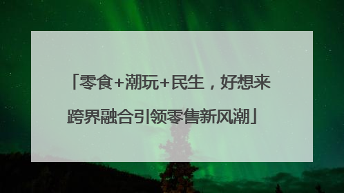 零食+潮玩+民生，好想来跨界融合引领零售新风潮