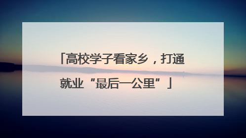 高校学子看家乡，打通就业“最后一公里”