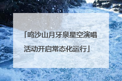 鸣沙山月牙泉星空演唱活动开启常态化运行