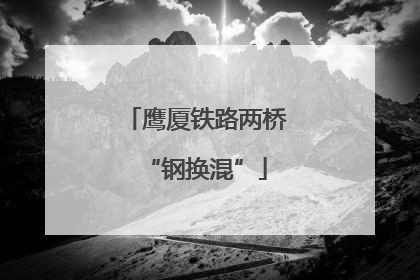 鹰厦铁路两桥“钢换混”