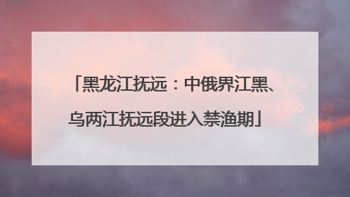 黑龙江抚远：中俄界江黑、乌两江抚远段进入禁渔期